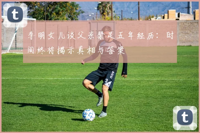 李明女儿谈父亲禁足五年经历：时间终将揭示真相与答案